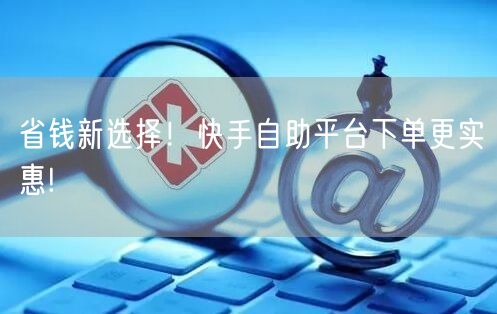 省钱新选择！快手自助平台下单更实惠!