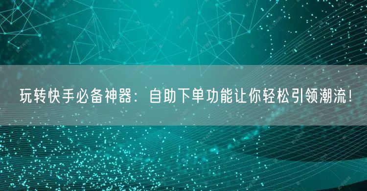 玩转快手必备神器：自助下单功能让你轻松引领潮流！