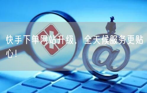 快手下单网站升级，全天候服务更贴心！