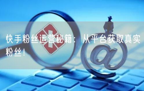 快手粉丝运营秘籍：从平台获取真实粉丝！