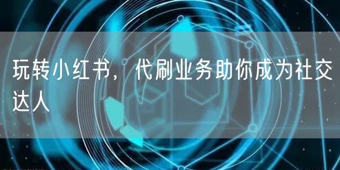 玩转小红书，代刷业务助你成为社交达人