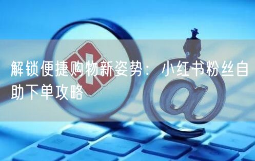 解锁便捷购物新姿势：小红书粉丝自助下单攻略