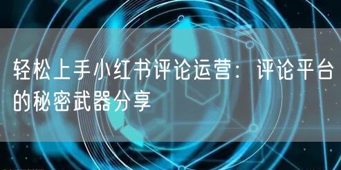轻松上手小红书评论运营：评论平台的秘密武器分享