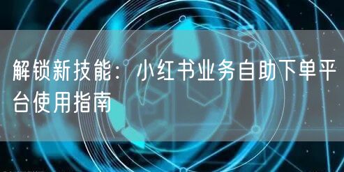解锁新技能：小红书业务自助下单平台使用指南