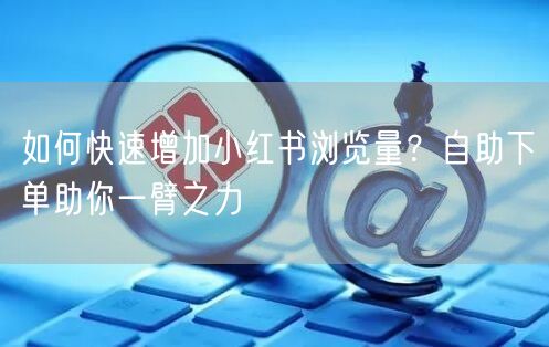 如何快速增加小红书浏览量？自助下单助你一