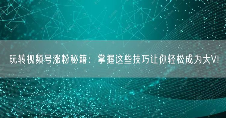 玩转视频号涨粉秘籍：掌握这些技巧让你轻松