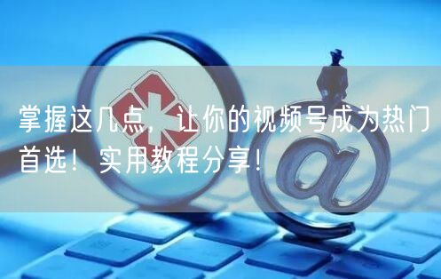 掌握这几点，让你的视频号成为热门首选！实用教程分享！