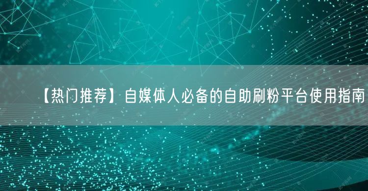 【热门推荐】自媒体人必备的自助刷粉平台使用指南