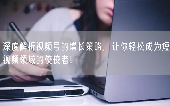 深度解析视频号的增长策略，让你轻松成为短视频领域的佼佼者！