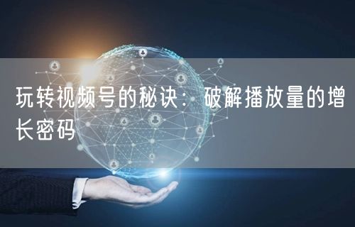 玩转视频号的秘诀：破解播放量的增长密码
