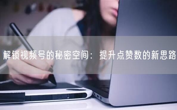 解锁视频号的秘密空间：提升点赞数的新思路