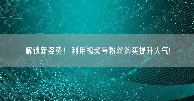 解锁新姿势！利用视频号粉丝购买提升人气!
