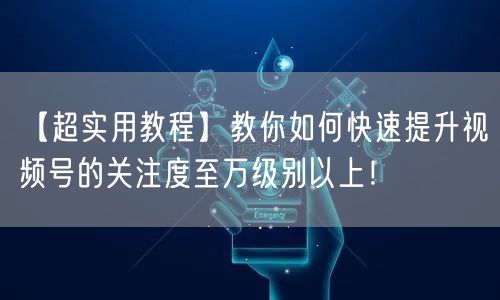 【超实用教程】教你如何快速提升视频号的关注度至万级别以上！