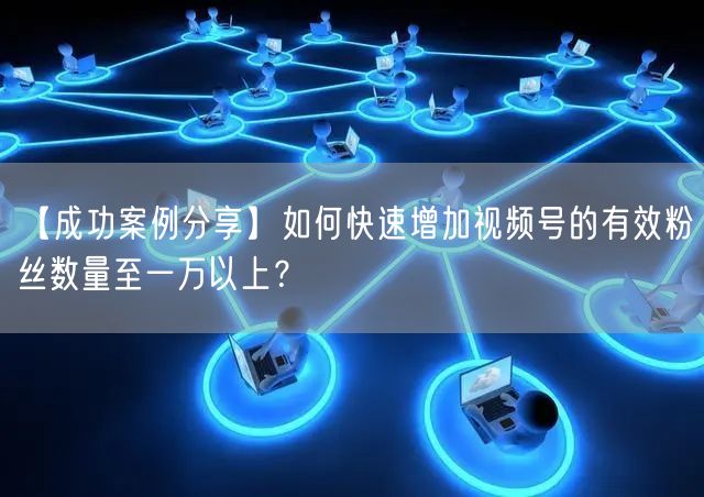 【成功案例分享】如何快速增加视频号的有效