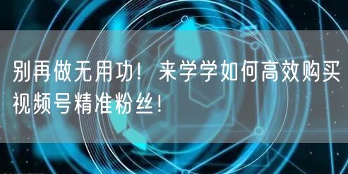 别再做无用功！来学学如何高效购买视频号精准粉丝！