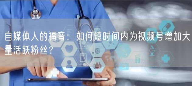 自媒体人的福音：如何短时间内为视频号增加大量活跃粉丝？