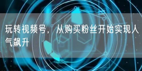 玩转视频号，从购买粉丝开始实现人气飙升