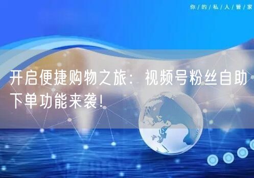 开启便捷购物之旅：视频号粉丝自助下单功能来袭！