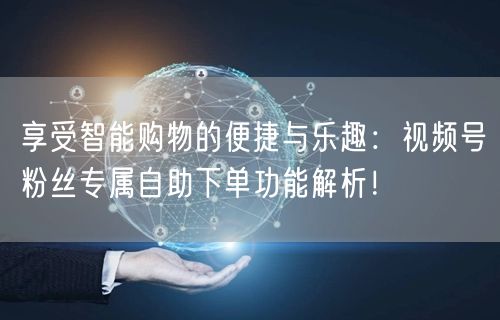 享受智能购物的便捷与乐趣：视频号粉丝专属自助下单功能解析！