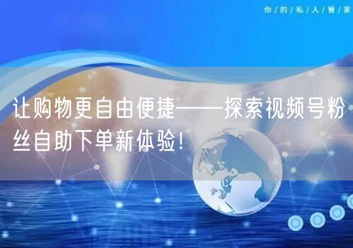 让购物更自由便捷——探索视频号粉丝自助下单新体验！