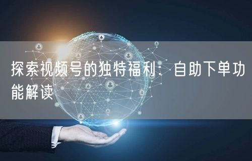 探索视频号的独特福利：自助下单功能解读