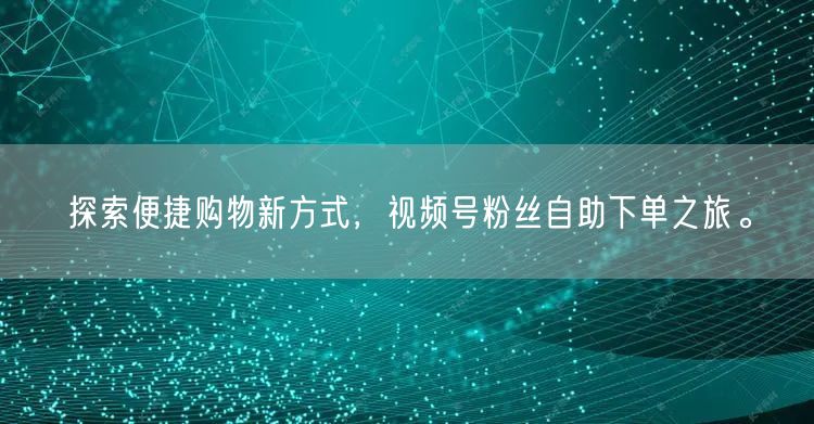 探索便捷购物新方式，视频号粉丝自助下单之