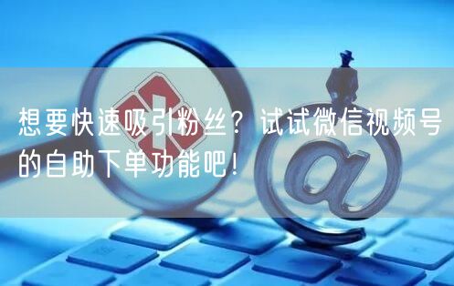 想要快速吸引粉丝？试试微信视频号的自助下单功能吧！