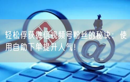 轻松俘获微信视频号粉丝的秘诀：使用自助下