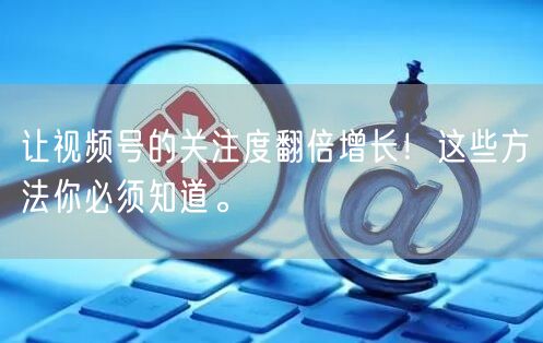 让视频号的关注度翻倍增长！这些方法你必须知道。