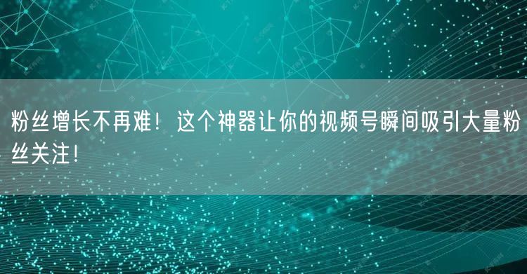 粉丝增长不再难！这个神器让你的视频号瞬间吸引大量粉丝关注！