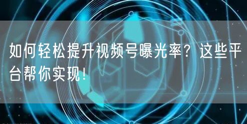 如何轻松提升视频号曝光率？这些平台帮你实